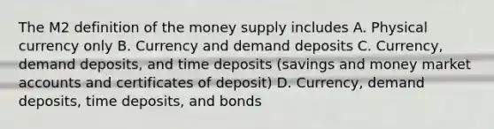 The M2 definition of the money supply includes A. Physical currency only B. Currency and demand deposits C. Currency, demand deposits, and time deposits (savings and money marke<a href='https://www.questionai.com/knowledge/k7x83BRk9p-t-accounts' class='anchor-knowledge'>t accounts</a> and certificates of deposit) D. Currency, demand deposits, time deposits, and bonds