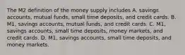 The M2 definition of the money supply includes A. savings​ accounts, mutual​ funds, small time​ deposits, and credit cards. B. ​M1, savings​ accounts, mutual​ funds, and credit cards. C. ​M1, savings​ accounts, small time​ deposits, money​ markets, and credit cards. D. ​M1, savings​ accounts, small time​ deposits, and money markets.