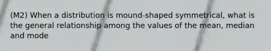 (M2) When a distribution is mound-shaped symmetrical, what is the general relationship among the values of the mean, median and mode