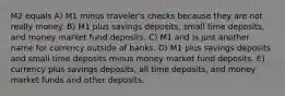 M2 equals A) M1 minus traveler's checks because they are not really money. B) M1 plus savings deposits, small time deposits, and money market fund deposits. C) M1 and is just another name for currency outside of banks. D) M1 plus savings deposits and small time deposits minus money market fund deposits. E) currency plus savings deposits, all time deposits, and money market funds and other deposits.