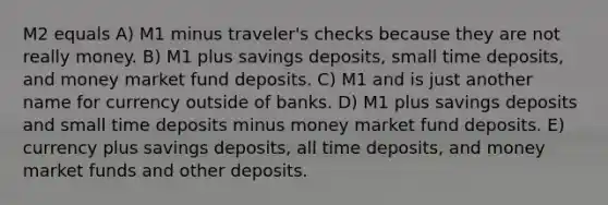 M2 equals A) M1 minus traveler's checks because they are not really money. B) M1 plus savings deposits, small time deposits, and money market fund deposits. C) M1 and is just another name for currency outside of banks. D) M1 plus savings deposits and small time deposits minus money market fund deposits. E) currency plus savings deposits, all time deposits, and money market funds and other deposits.