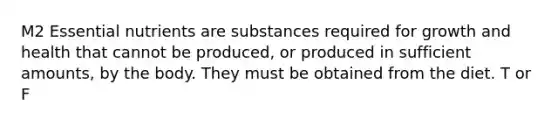 M2 Essential nutrients are substances required for growth and health that cannot be produced, or produced in sufficient amounts, by the body. They must be obtained from the diet. T or F