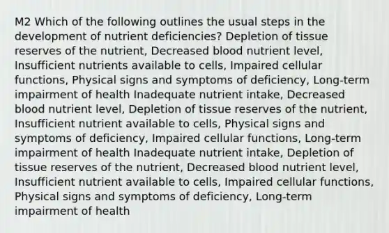 M2 Which of the following outlines the usual steps in the development of nutrient deficiencies? Depletion of tissue reserves of the nutrient, Decreased blood nutrient level, Insufficient nutrients available to cells, Impaired cellular functions, Physical signs and symptoms of deficiency, Long-term impairment of health Inadequate nutrient intake, Decreased blood nutrient level, Depletion of tissue reserves of the nutrient, Insufficient nutrient available to cells, Physical signs and symptoms of deficiency, Impaired cellular functions, Long-term impairment of health Inadequate nutrient intake, Depletion of tissue reserves of the nutrient, Decreased blood nutrient level, Insufficient nutrient available to cells, Impaired cellular functions, Physical signs and symptoms of deficiency, Long-term impairment of health