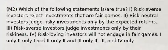 (M2) Which of the following statements is/are true? I) Risk-averse investors reject investments that are fair games. II) Risk-neutral investors judge risky investments only by the expected returns. III) Risk-averse investors judge investments only by their riskiness. IV) Risk-loving investors will not engage in fair games. I only II only I and II only II and III only II, III, and IV only