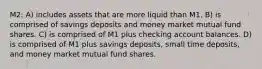 M2: A) includes assets that are more liquid than M1. B) is comprised of savings deposits and money market mutual fund shares. C) is comprised of M1 plus checking account balances. D) is comprised of M1 plus savings deposits, small time deposits, and money market mutual fund shares.