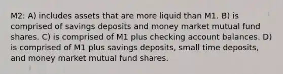 M2: A) includes assets that are more liquid than M1. B) is comprised of savings deposits and money market mutual fund shares. C) is comprised of M1 plus checking account balances. D) is comprised of M1 plus savings deposits, small time deposits, and money market mutual fund shares.