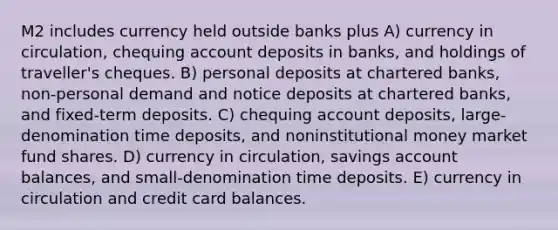 M2 includes currency held outside banks plus A) currency in circulation, chequing account deposits in banks, and holdings of traveller's cheques. B) personal deposits at chartered banks, non-personal demand and notice deposits at chartered banks, and fixed-term deposits. C) chequing account deposits, large-denomination time deposits, and noninstitutional money market fund shares. D) currency in circulation, savings account balances, and small-denomination time deposits. E) currency in circulation and credit card balances.