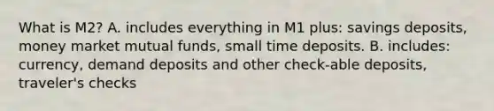 What is M2? A. includes everything in M1 plus: savings deposits, money market mutual funds, small time deposits. B. includes: currency, demand deposits and other check-able deposits, traveler's checks