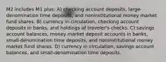 M2 includes M1 plus: A) checking account deposits, large-denomination time deposits, and noninstitutional money market fund shares. B) currency in circulation, checking account deposits in banks, and holdings of traveler's checks. C) savings account balances, money market deposit accounts in banks, small-denomination time deposits, and noninstitutional money market fund shares. D) currency in circulation, savings account balances, and small-denomination time deposits.