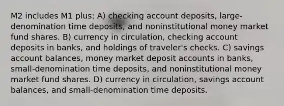 M2 includes M1 plus: A) checking account deposits, large-denomination time deposits, and noninstitutional money market fund shares. B) currency in circulation, checking account deposits in banks, and holdings of traveler's checks. C) savings account balances, money market deposi<a href='https://www.questionai.com/knowledge/k7x83BRk9p-t-accounts' class='anchor-knowledge'>t accounts</a> in banks, small-denomination time deposits, and noninstitutional money market fund shares. D) currency in circulation, savings account balances, and small-denomination time deposits.