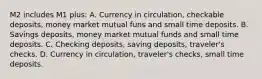 M2 includes M1 plus: A. Currency in circulation, checkable deposits, money market mutual funs and small time deposits. B. Savings deposits, money market mutual funds and small time deposits. C. Checking deposits, saving deposits, traveler's checks. D. Currency in circulation, traveler's checks, small time deposits.