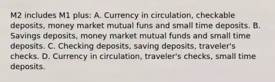 M2 includes M1 plus: A. Currency in circulation, checkable deposits, money market mutual funs and small time deposits. B. Savings deposits, money market mutual funds and small time deposits. C. Checking deposits, saving deposits, traveler's checks. D. Currency in circulation, traveler's checks, small time deposits.