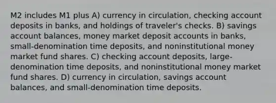 M2 includes M1 plus A) currency in circulation, checking account deposits in banks, and holdings of traveler's checks. B) savings account balances, money market deposit accounts in banks, small-denomination time deposits, and noninstitutional money market fund shares. C) checking account deposits, large-denomination time deposits, and noninstitutional money market fund shares. D) currency in circulation, savings account balances, and small-denomination time deposits.