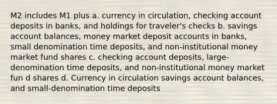 M2 includes M1 plus a. currency in circulation, checking account deposits in banks, and holdings for traveler's checks b. savings account balances, money market deposit accounts in banks, small denomination time deposits, and non-institutional money market fund shares c. checking account deposits, large-denomination time deposits, and non-institutional money market fun d shares d. Currency in circulation savings account balances, and small-denomination time deposits