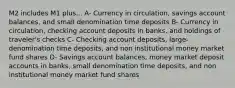 M2 includes M1 plus... A- Currency in circulation, savings account balances, and small denomination time deposits B- Currency in circulation, checking account deposits in banks, and holdings of traveler's checks C- Checking account deposits, large-denomination time deposits, and non institutional money market fund shares D- Savings account balances, money market deposit accounts in banks, small denomination time deposits, and non institutional money market fund shares