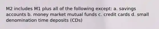 M2 includes M1 plus all of the following except: a. savings accounts b. money market mutual funds c. credit cards d. small denomination time deposits (CDs)