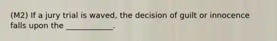 (M2) If a jury trial is waved, the decision of guilt or innocence falls upon the ____________.