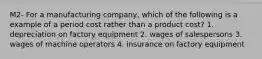 M2- For a manufacturing company, which of the following is a example of a period cost rather than a product cost? 1. depreciation on factory equipment 2. wages of salespersons 3. wages of machine operators 4. insurance on factory equipment