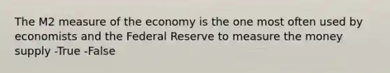 The M2 measure of the economy is the one most often used by economists and the Federal Reserve to measure the money supply -True -False