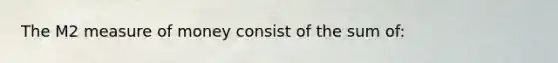 The M2 measure of money consist of the sum of: