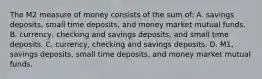 The M2 measure of money consists of the sum of: A. savings deposits, small time deposits, and money market mutual funds. B. currency, checking and savings deposits, and small time deposits. C. currency, checking and savings deposits. D. M1, savings deposits, small time deposits, and money market mutual funds.