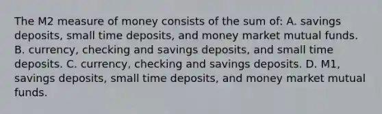 The M2 measure of money consists of the sum of: A. savings deposits, small time deposits, and money market mutual funds. B. currency, checking and savings deposits, and small time deposits. C. currency, checking and savings deposits. D. M1, savings deposits, small time deposits, and money market mutual funds.