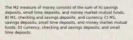 The M2 measure of money consists of the sum of A) savings deposits, small time deposits, and money market mutual funds. B) M1, checking and savings deposits, and currency. C) M1, savings deposits, small time deposits, and money market mutual funds. D) currency, checking and savings deposits, and small time deposits.