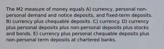 The M2 measure of money equals A) currency, personal non-personal demand and notice deposits, and fixed-term deposits. B) currency plus chequable deposits. C) currency. D) currency plus personal deposits plus non-personal deposits plus stocks and bonds. E) currency plus personal chequable deposits plus non-personal term deposits at chartered banks.