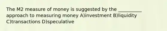 The M2 measure of money is suggested by the __________ approach to measuring money A)investment B)liquidity C)transactions D)speculative