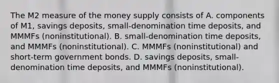 The M2 measure of the money supply consists of A. components of​ M1, savings​ deposits, small-denomination time​ deposits, and MMMFs​ (noninstitutional). B. small-denomination time​ deposits, and MMMFs​ (noninstitutional). C. MMMFs​ (noninstitutional) and​ short-term government bonds. D. savings​ deposits, small-denomination time​ deposits, and MMMFs​ (noninstitutional).