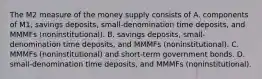 The M2 measure of the money supply consists of A. components of​ M1, savings​ deposits, small-denomination time​ deposits, and MMMFs​ (noninstitutional). B. savings​ deposits, small-denomination time​ deposits, and MMMFs​ (noninstitutional). C. MMMFs​ (noninstitutional) and​ short-term government bonds. D. ​small-denomination time​ deposits, and MMMFs​ (noninstitutional).