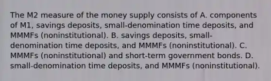 The M2 measure of the money supply consists of A. components of​ M1, savings​ deposits, small-denomination time​ deposits, and MMMFs​ (noninstitutional). B. savings​ deposits, small-denomination time​ deposits, and MMMFs​ (noninstitutional). C. MMMFs​ (noninstitutional) and​ short-term government bonds. D. ​small-denomination time​ deposits, and MMMFs​ (noninstitutional).