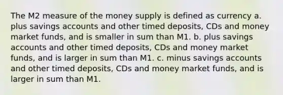 The M2 measure of the money supply is defined as currency a. plus savings accounts and other timed deposits, CDs and money market funds, and is smaller in sum than M1. b. plus savings accounts and other timed deposits, CDs and money market funds, and is larger in sum than M1. c. minus savings accounts and other timed deposits, CDs and money market funds, and is larger in sum than M1.