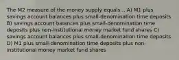 The M2 measure of the money supply equals... A) M1 plus savings account balances plus small-denomination time deposits B) savings account balances plus small-denomination time deposits plus non-institutional money market fund shares C) savings account balances plus small-denomination time deposits D) M1 plus small-denomination time deposits plus non-institutional money market fund shares