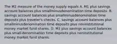 The M2 measure of the money supply equals A. M1 plus savings account balances plus smallminusdenomination time deposits. B. savings account balances plus smallminusdenomination time deposits plus​ traveler's checks. C. savings account balances plus smallminusdenomination time deposits plus noninstitutional money market fund shares. D. M1 plus savings account balances plus small-denomination time deposits plus noninstitutional money market fund shares.