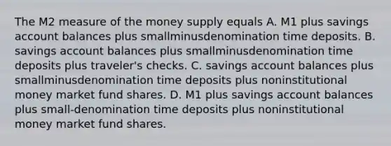 The M2 measure of the money supply equals A. M1 plus savings account balances plus smallminusdenomination time deposits. B. savings account balances plus smallminusdenomination time deposits plus​ traveler's checks. C. savings account balances plus smallminusdenomination time deposits plus noninstitutional money market fund shares. D. M1 plus savings account balances plus small-denomination time deposits plus noninstitutional money market fund shares.