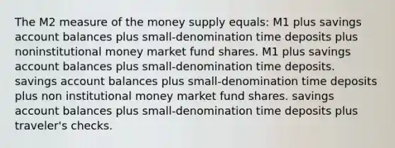 The M2 measure of the money supply equals: M1 plus savings account balances plus small-denomination time deposits plus noninstitutional money market fund shares. M1 plus savings account balances plus small-denomination time deposits. savings account balances plus small-denomination time deposits plus non institutional money market fund shares. savings account balances plus small-denomination time deposits plus traveler's checks.