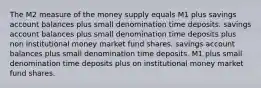 The M2 measure of the money supply equals M1 plus savings account balances plus small denomination time deposits. savings account balances plus small denomination time deposits plus non institutional money market fund shares. savings account balances plus small denomination time deposits. M1 plus small denomination time deposits plus on institutional money market fund shares.