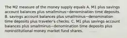 The M2 measure of the money supply equals A. M1 plus savings account balances plus smallminus−denomination time deposits. B. savings account balances plus smallminus−denomination time deposits plus​ traveler's checks. C. M1 plus savings account balances plus smallminus−denomination time deposits plus noninstitutional money market fund shares.