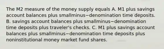 The M2 measure of the money supply equals A. M1 plus savings account balances plus smallminus−denomination time deposits. B. savings account balances plus smallminus−denomination time deposits plus​ traveler's checks. C. M1 plus savings account balances plus smallminus−denomination time deposits plus noninstitutional money market fund shares.