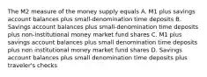 The M2 measure of the money supply equals A. M1 plus savings account balances plus small-denomination time deposits B. Savings account balances plus small-denomination time deposits plus non-institutional money market fund shares C. M1 plus savings account balances plus small denomination time deposits plus non institutional money market fund shares D. Savings account balances plus small denomination time deposits plus traveler's checks