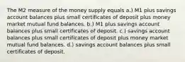 The M2 measure of the money supply equals a.) M1 plus savings account balances plus small certificates of deposit plus money market mutual fund balances. b.) M1 plus savings account balances plus small certificates of deposit. c.) savings account balances plus small certificates of deposit plus money market mutual fund balances. d.) savings account balances plus small certificates of deposit.