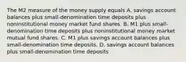 The M2 measure of the money supply equals A. savings account balances plus​ small-denomination time deposits plus noninstitutional money market fund shares. B. M1 plus​ small-denomination time deposits plus noninstitutional money market mutual fund shares. C. M1 plus savings account balances plus​ small-denomination time deposits. D. savings account balances plus​ small-denomination time deposits