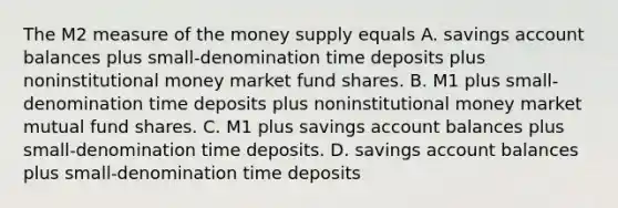 The M2 measure of the money supply equals A. savings account balances plus​ small-denomination time deposits plus noninstitutional money market fund shares. B. M1 plus​ small-denomination time deposits plus noninstitutional money market mutual fund shares. C. M1 plus savings account balances plus​ small-denomination time deposits. D. savings account balances plus​ small-denomination time deposits