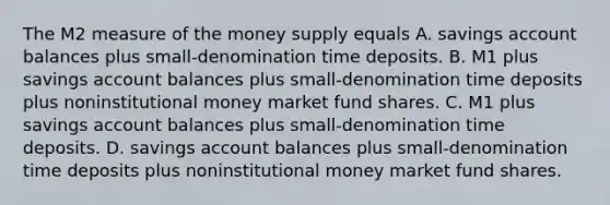 The M2 measure of the money supply equals A. savings account balances plus​ small-denomination time deposits. B. M1 plus savings account balances plus​ small-denomination time deposits plus noninstitutional money market fund shares. C. M1 plus savings account balances plus​ small-denomination time deposits. D. savings account balances plus​ small-denomination time deposits plus noninstitutional money market fund shares.