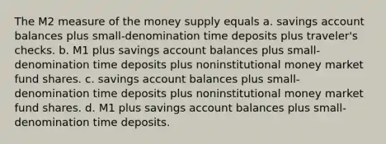 The M2 measure of the money supply equals a. savings account balances plus small-denomination time deposits plus traveler's checks. b. M1 plus savings account balances plus small-denomination time deposits plus noninstitutional money market fund shares. c. savings account balances plus small-denomination time deposits plus noninstitutional money market fund shares. d. M1 plus savings account balances plus small-denomination time deposits.