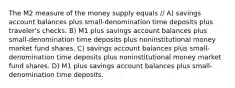 The M2 measure of the money supply equals // A) savings account balances plus small-denomination time deposits plus traveler's checks. B) M1 plus savings account balances plus small-denomination time deposits plus noninstitutional money market fund shares. C) savings account balances plus small-denomination time deposits plus noninstitutional money market fund shares. D) M1 plus savings account balances plus small-denomination time deposits.