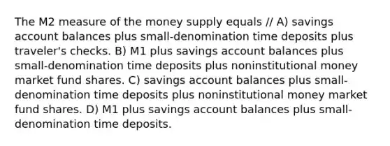 The M2 measure of the money supply equals // A) savings account balances plus small-denomination time deposits plus traveler's checks. B) M1 plus savings account balances plus small-denomination time deposits plus noninstitutional money market fund shares. C) savings account balances plus small-denomination time deposits plus noninstitutional money market fund shares. D) M1 plus savings account balances plus small-denomination time deposits.