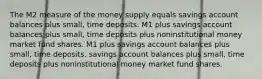 The M2 measure of the money supply equals savings account balances plus small, time deposits. M1 plus savings account balances plus small, time deposits plus noninstitutional money market fund shares. M1 plus savings account balances plus small, time deposits. savings account balances plus small, time deposits plus noninstitutional money market fund shares.