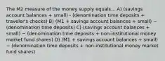 The M2 measure of the money supply equals... A) (savings account balances + small) - (denomination time deposits +​ traveler's checks) B) (M1 + savings account balances + small) − (denomination time deposits) C) (savings account balances + small) − (denomination time deposits + non-institutional money market fund shares) D) (M1 + savings account balances + small) − (denomination time deposits + non-institutional money market fund shares)